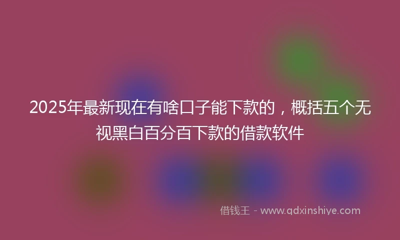 2025年最新现在有啥口子能下款的，概括五个无视黑白百分百下款的借款软件