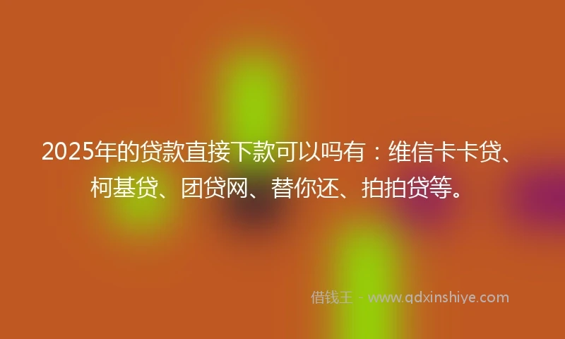 2025年的贷款直接下款可以吗有：维信卡卡贷、柯基贷、团贷网、替你还、拍拍贷等。
