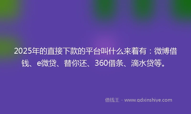 2025年的直接下款的平台叫什么来着有：微博借钱、e微贷、替你还、360借条、滴水贷等。