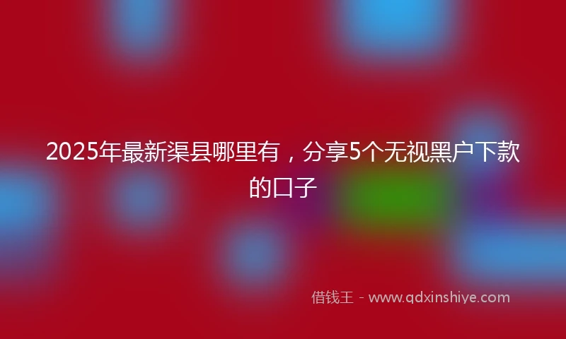 2025年最新渠县哪里有，分享5个无视黑户下款的口子