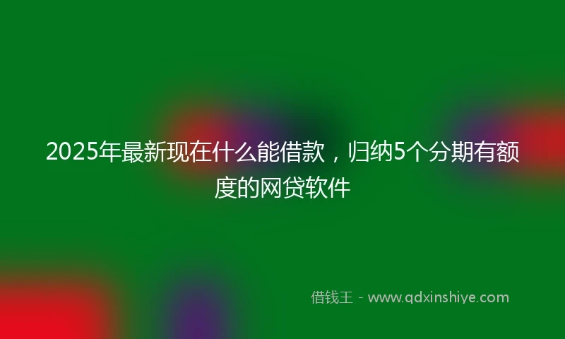 2025年最新现在什么能借款，归纳5个分期有额度的网贷软件