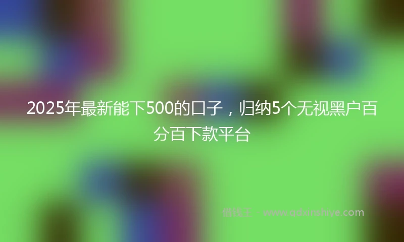 2025年最新能下500的口子，归纳5个无视黑户百分百下款平台