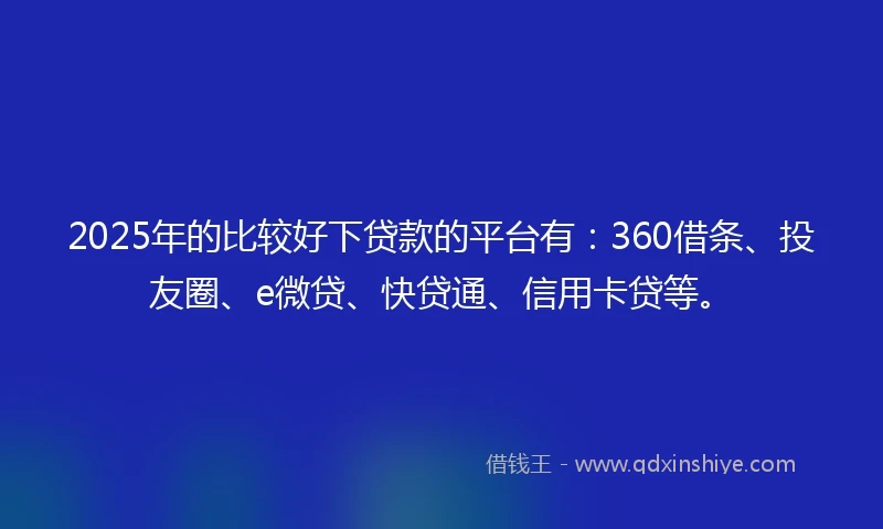 2025年的比较好下贷款的平台有：360借条、投友圈、e微贷、快贷通、信用卡贷等。