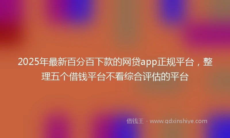 2025年最新百分百下款的网贷app正规平台，整理五个借钱平台不看综合评估的平台