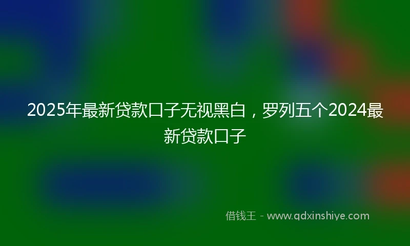 2025年最新贷款口子无视黑白，罗列五个2024最新贷款口子