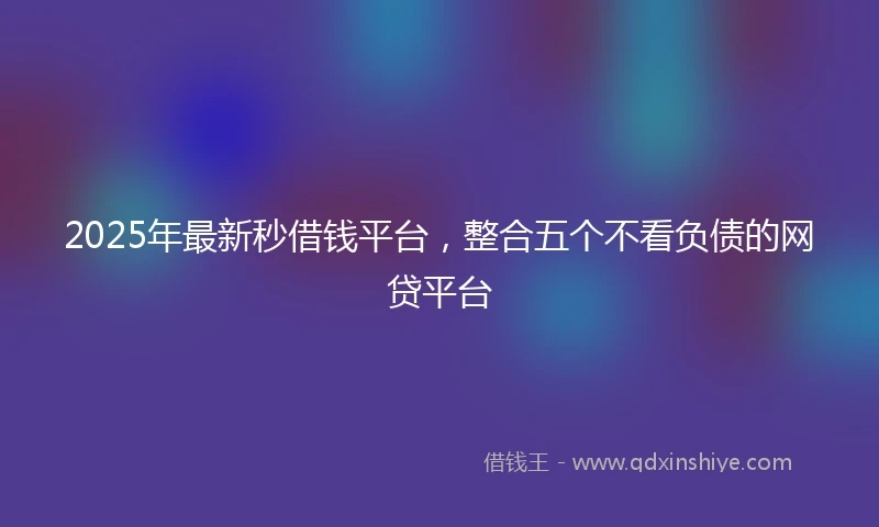2025年最新秒借钱平台，整合五个不看负债的网贷平台