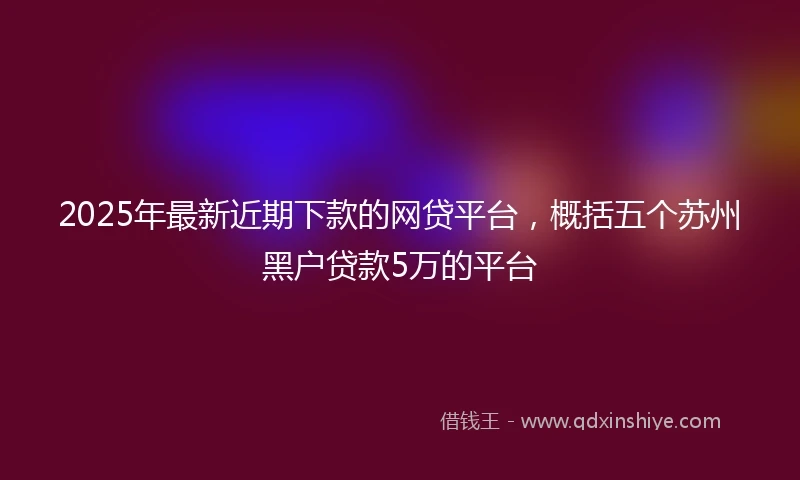 2025年最新近期下款的网贷平台,概括五个苏州黑户贷款5万的平台