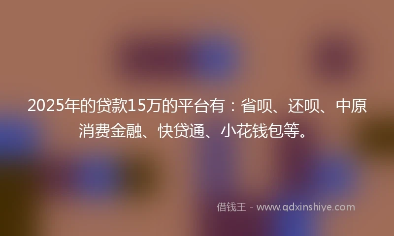 2025年的贷款15万的平台有：省呗、还呗、中原消费金融、快贷通、小花钱包等。