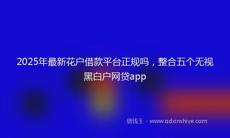 2025年最新花户借款平台正规吗，整合五个无视黑白户网贷app