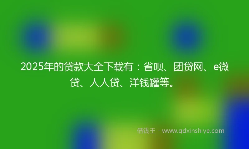 2025年的贷款大全下载有：省呗、团贷网、e微贷、人人贷、洋钱罐等。