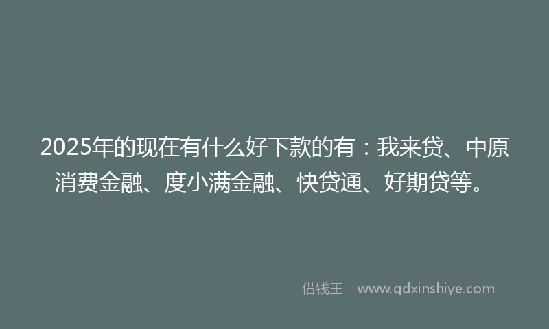 2025年的现在有什么好下款的有：我来贷、中原消费金融、度小满金融、快贷通、好期贷等。