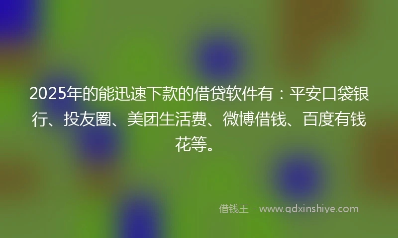 2025年的能迅速下款的借贷软件有：平安口袋银行、投友圈、美团生活费、微博借钱、百度有钱花等。