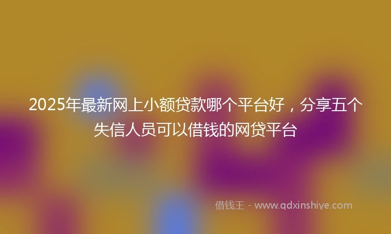 2025年最新网上小额贷款哪个平台好，分享五个失信人员可以借钱的网贷平台