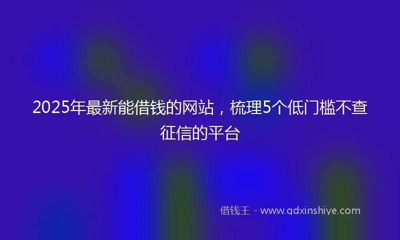 2025年最新能借钱的网站，梳理5个低门槛不查征信的平台