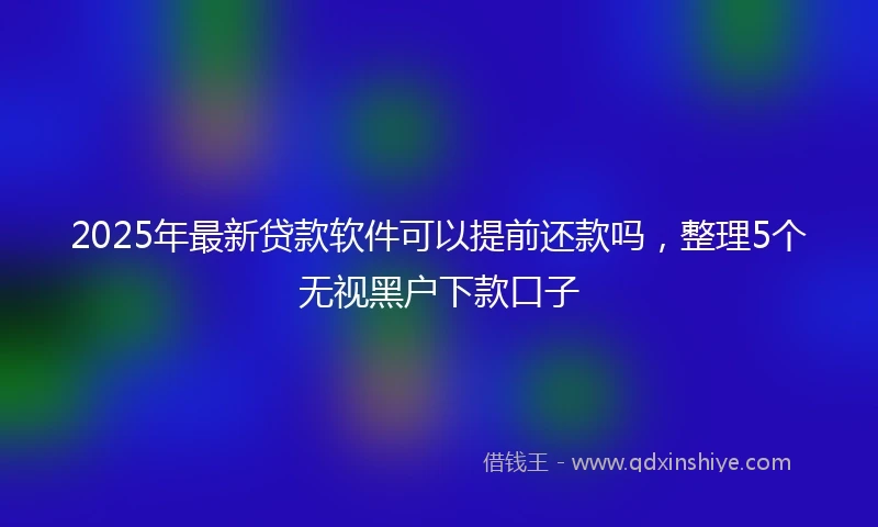 2025年最新贷款软件可以提前还款吗,整理5个无视黑户下款口子
