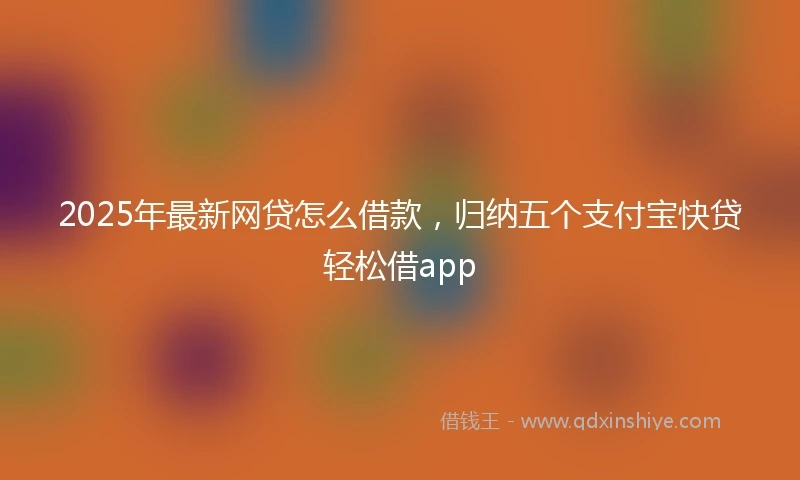 2025年最新网贷怎么借款，归纳五个支付宝快贷轻松借app