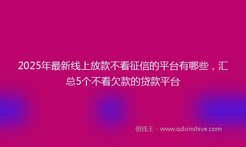 2025年最新线上放款不看征信的平台有哪些，汇总5个不看欠款的贷款平台