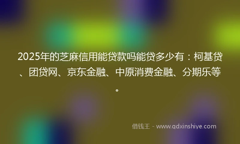 2025年的芝麻信用能贷款吗能贷多少有：柯基贷、团贷网、京东金融、中原消费金融、分期乐等。