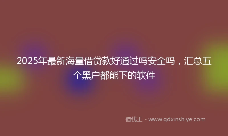 2025年最新海量借贷款好通过吗安全吗，汇总五个黑户都能下的软件