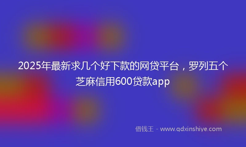 2025年最新求几个好下款的网贷平台，罗列五个芝麻信用600贷款app