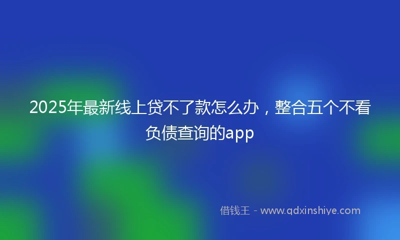 2025年最新线上贷不了款怎么办，整合五个不看负债查询的app