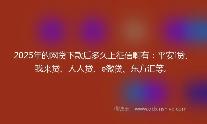 2025年的网贷下款后多久上征信啊有：平安i贷、我来贷、人人贷、e微贷、东方汇等。