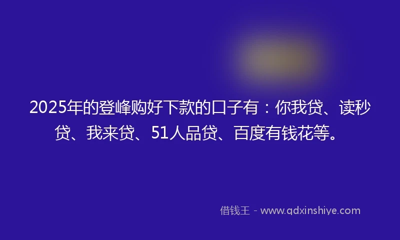 2025年的登峰购好下款的口子有：你我贷、读秒贷、我来贷、51人品贷、百度有钱花等。