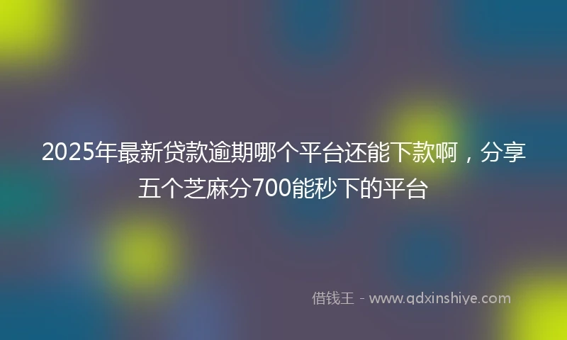 2025年最新贷款逾期哪个平台还能下款啊，分享五个芝麻分700能秒下的平台