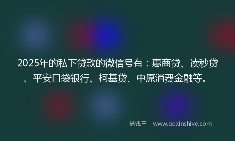 2025年的私下贷款的微信号有：惠商贷、读秒贷、平安口袋银行、柯基贷、中原消费金融等。