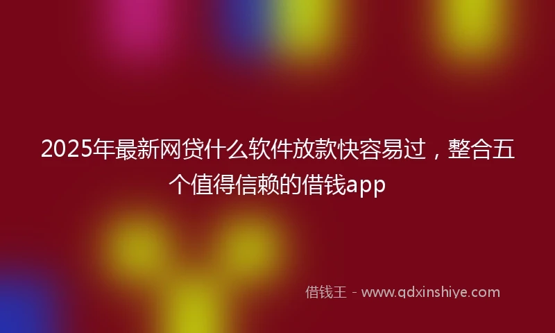 2025年最新网贷什么软件放款快容易过，整合五个值得信赖的借钱app