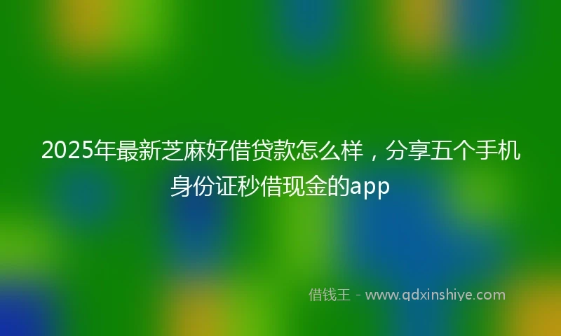 2025年最新芝麻好借贷款怎么样，分享五个手机身份证秒借现金的app
