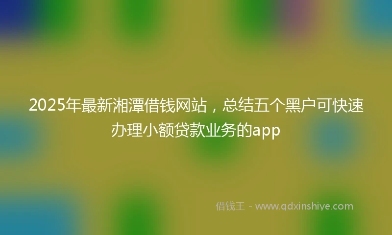 2025年最新湘潭借钱网站，总结五个黑户可快速办理小额贷款业务的app