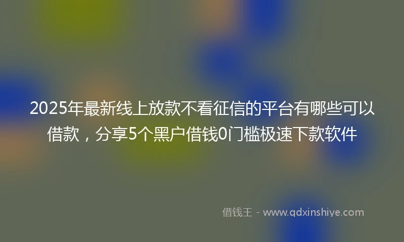 2025年最新线上放款不看征信的平台有哪些可以借款，分享5个黑户借钱0门槛极速下款软件