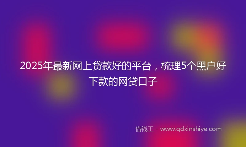 2025年最新网上贷款好的平台，梳理5个黑户好下款的网贷口子