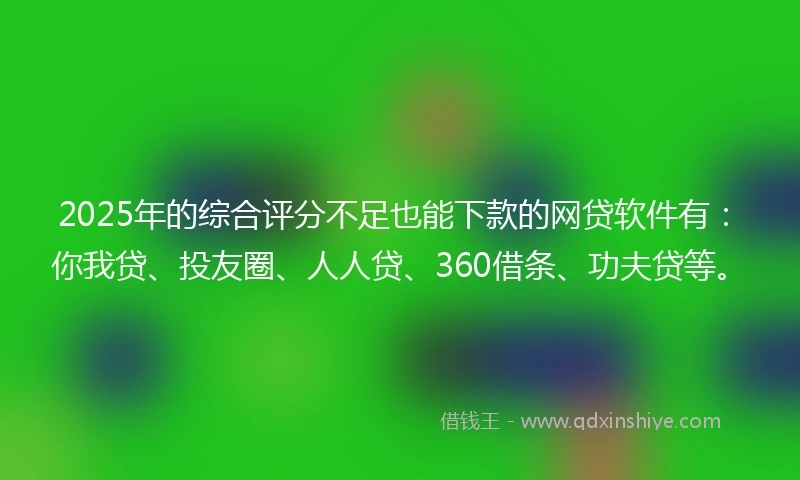 2025年的综合评分不足也能下款的网贷软件有：你我贷、投友圈、人人贷、360借条、功夫贷等。