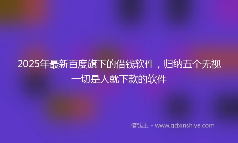 2025年最新百度旗下的借钱软件，归纳五个无视一切是人就下款的软件
