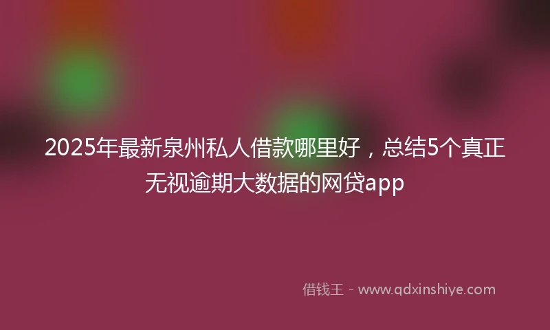 2025年最新泉州私人借款哪里好，总结5个真正无视逾期大数据的网贷app