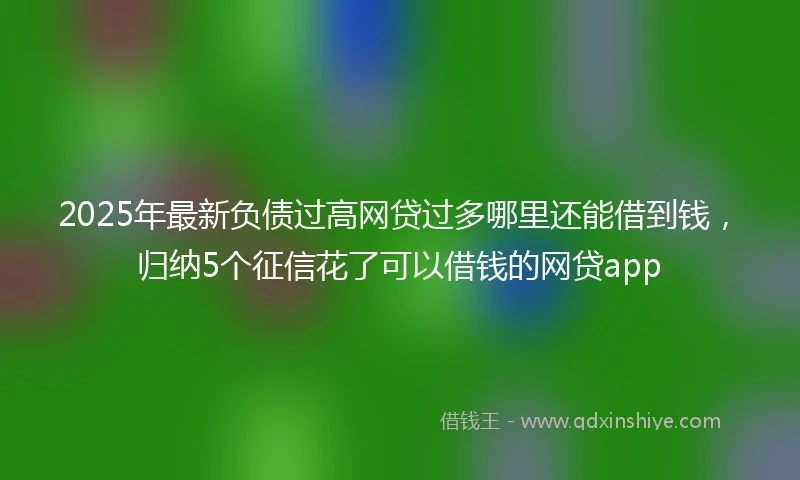 2025年最新负债过高网贷过多哪里还能借到钱，归纳5个征信花了可以借钱的网贷app