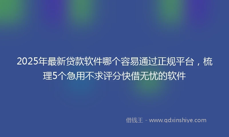 2025年最新贷款软件哪个容易通过正规平台，梳理5个急用不求评分快借无忧的软件