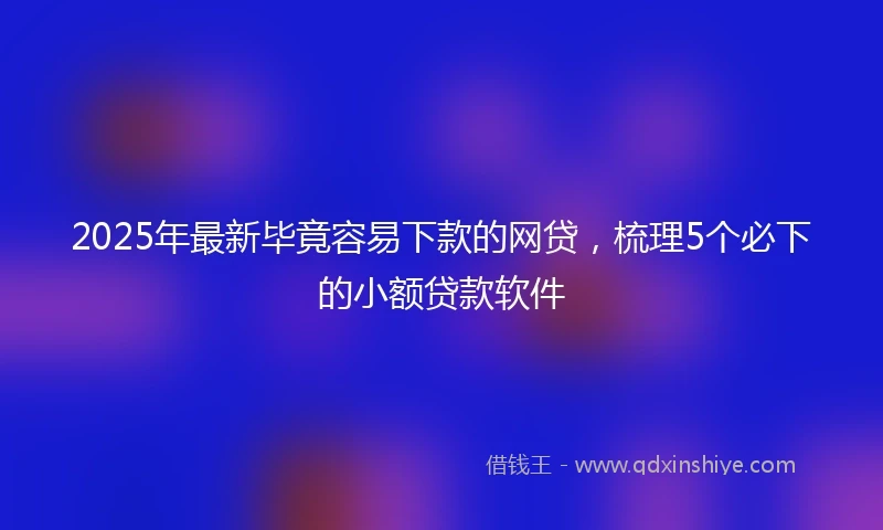 2025年最新毕竟容易下款的网贷，梳理5个必下的小额贷款软件