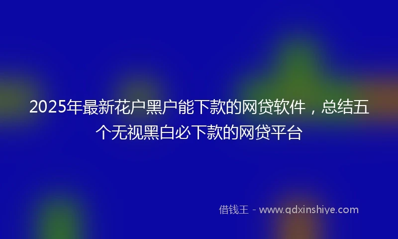 2025年最新花户黑户能下款的网贷软件，总结五个无视黑白必下款的网贷平台