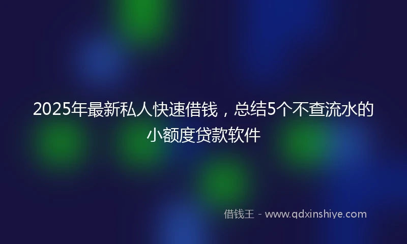 2025年最新私人快速借钱，总结5个不查流水的小额度贷款软件