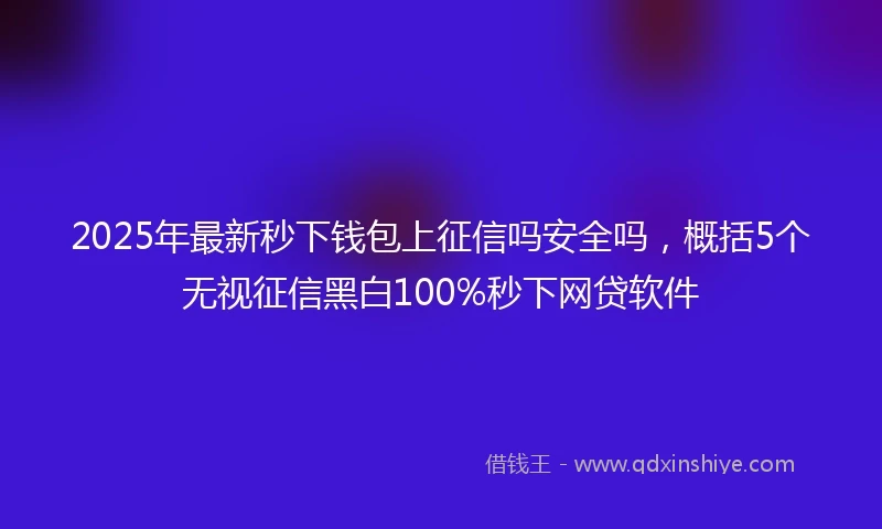 2025年最新秒下钱包上征信吗安全吗，概括5个无视征信黑白100%秒下网贷软件