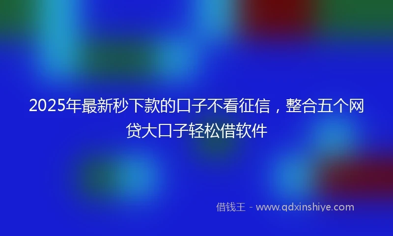 2025年最新秒下款的口子不看征信，整合五个网贷大口子轻松借软件