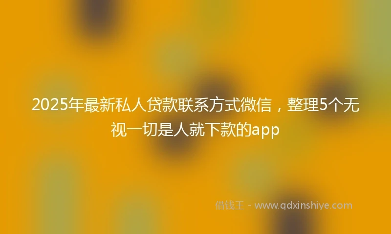 2025年最新私人贷款联系方式微信，整理5个无视一切是人就下款的app