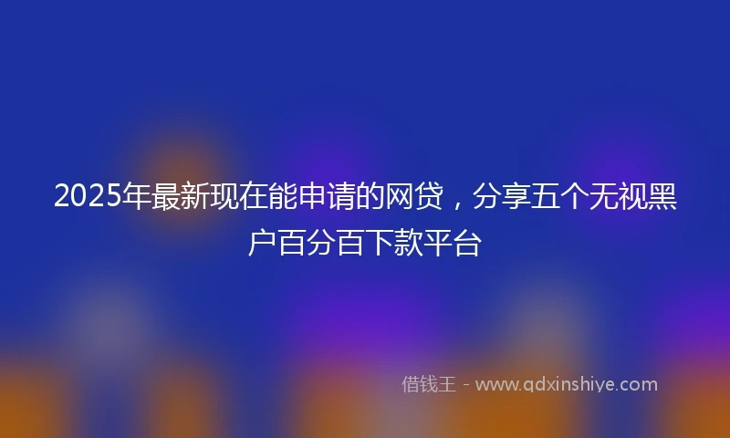 2025年最新现在能申请的网贷，分享五个无视黑户百分百下款平台