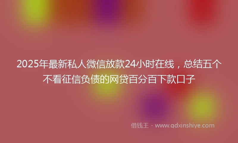 2025年最新私人微信放款24小时在线，总结五个不看征信负债的网贷百分百下款口子