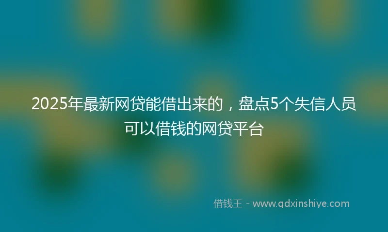 2025年最新网贷能借出来的，盘点5个失信人员可以借钱的网贷平台