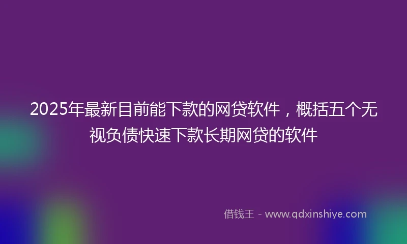 2025年最新目前能下款的网贷软件，概括五个无视负债快速下款长期网贷的软件