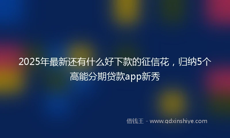 2025年最新还有什么好下款的征信花，归纳5个高能分期贷款app新秀